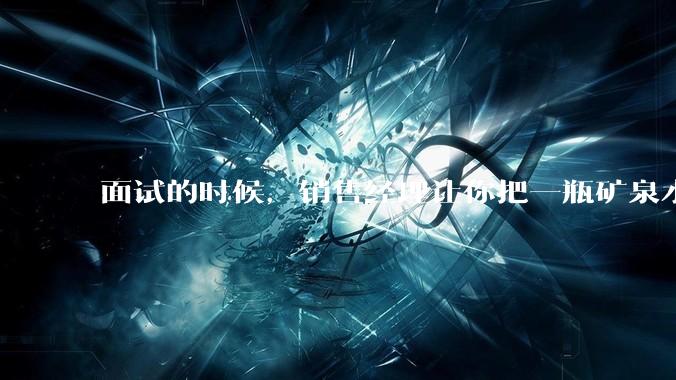面试的时候，销售经理让你把一瓶矿泉水卖 300 元，你会怎么应对？