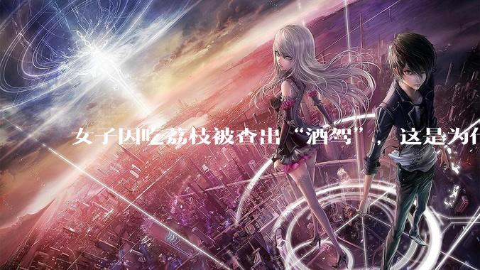 女子因吃荔枝被查出“酒驾”，这是为什么？还有哪些食物会有类似情况？